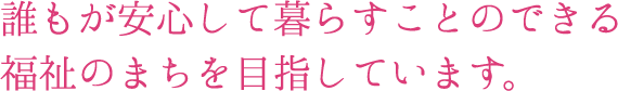 誰もが安心して暮らすことのできる福祉のまちを目指しています。